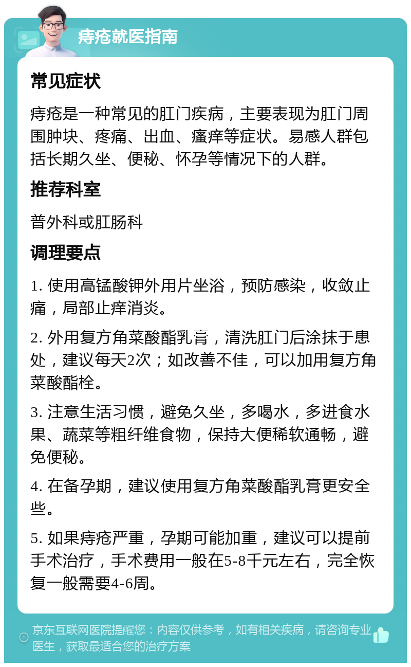 痔疮就医指南 常见症状 痔疮是一种常见的肛门疾病，主要表现为肛门周围肿块、疼痛、出血、瘙痒等症状。易感人群包括长期久坐、便秘、怀孕等情况下的人群。 推荐科室 普外科或肛肠科 调理要点 1. 使用高锰酸钾外用片坐浴，预防感染，收敛止痛，局部止痒消炎。 2. 外用复方角菜酸酯乳膏，清洗肛门后涂抹于患处，建议每天2次；如改善不佳，可以加用复方角菜酸酯栓。 3. 注意生活习惯，避免久坐，多喝水，多进食水果、蔬菜等粗纤维食物，保持大便稀软通畅，避免便秘。 4. 在备孕期，建议使用复方角菜酸酯乳膏更安全些。 5. 如果痔疮严重，孕期可能加重，建议可以提前手术治疗，手术费用一般在5-8千元左右，完全恢复一般需要4-6周。