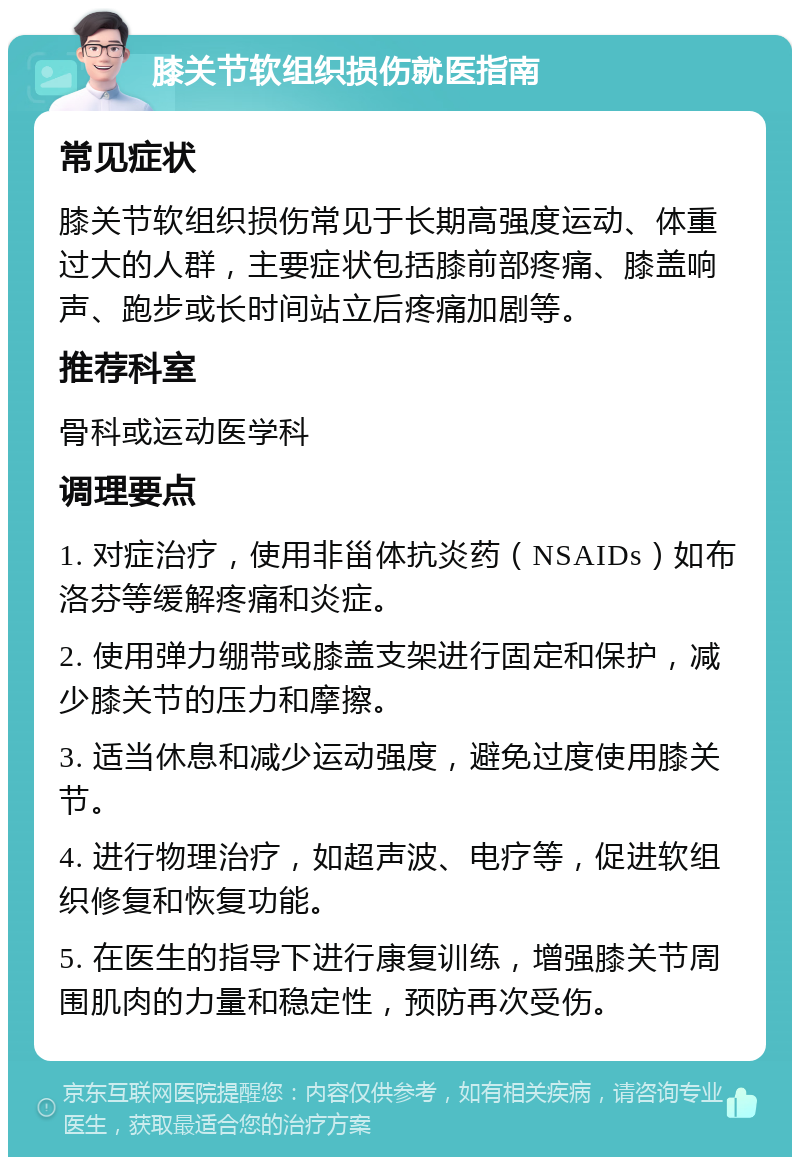 膝关节软组织损伤就医指南 常见症状 膝关节软组织损伤常见于长期高强度运动、体重过大的人群，主要症状包括膝前部疼痛、膝盖响声、跑步或长时间站立后疼痛加剧等。 推荐科室 骨科或运动医学科 调理要点 1. 对症治疗，使用非甾体抗炎药（NSAIDs）如布洛芬等缓解疼痛和炎症。 2. 使用弹力绷带或膝盖支架进行固定和保护，减少膝关节的压力和摩擦。 3. 适当休息和减少运动强度，避免过度使用膝关节。 4. 进行物理治疗，如超声波、电疗等，促进软组织修复和恢复功能。 5. 在医生的指导下进行康复训练，增强膝关节周围肌肉的力量和稳定性，预防再次受伤。