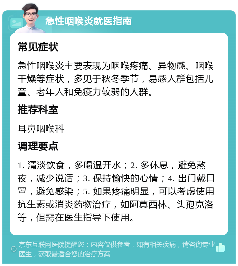 急性咽喉炎就医指南 常见症状 急性咽喉炎主要表现为咽喉疼痛、异物感、咽喉干燥等症状，多见于秋冬季节，易感人群包括儿童、老年人和免疫力较弱的人群。 推荐科室 耳鼻咽喉科 调理要点 1. 清淡饮食，多喝温开水；2. 多休息，避免熬夜，减少说话；3. 保持愉快的心情；4. 出门戴口罩，避免感染；5. 如果疼痛明显，可以考虑使用抗生素或消炎药物治疗，如阿莫西林、头孢克洛等，但需在医生指导下使用。