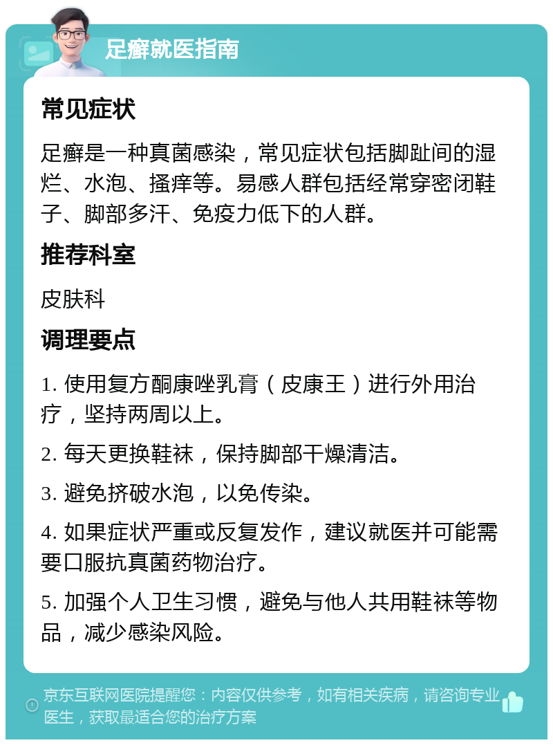 足癣就医指南 常见症状 足癣是一种真菌感染，常见症状包括脚趾间的湿烂、水泡、搔痒等。易感人群包括经常穿密闭鞋子、脚部多汗、免疫力低下的人群。 推荐科室 皮肤科 调理要点 1. 使用复方酮康唑乳膏（皮康王）进行外用治疗，坚持两周以上。 2. 每天更换鞋袜，保持脚部干燥清洁。 3. 避免挤破水泡，以免传染。 4. 如果症状严重或反复发作，建议就医并可能需要口服抗真菌药物治疗。 5. 加强个人卫生习惯，避免与他人共用鞋袜等物品，减少感染风险。