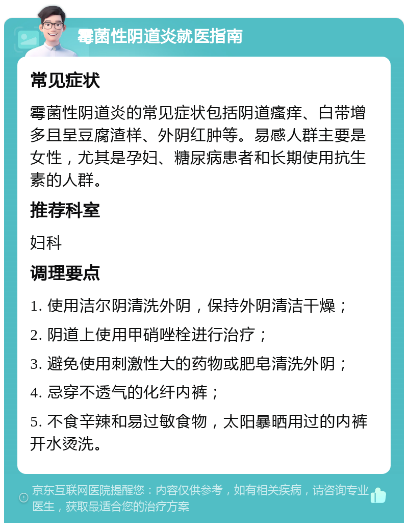 霉菌性阴道炎就医指南 常见症状 霉菌性阴道炎的常见症状包括阴道瘙痒、白带增多且呈豆腐渣样、外阴红肿等。易感人群主要是女性，尤其是孕妇、糖尿病患者和长期使用抗生素的人群。 推荐科室 妇科 调理要点 1. 使用洁尔阴清洗外阴，保持外阴清洁干燥； 2. 阴道上使用甲硝唑栓进行治疗； 3. 避免使用刺激性大的药物或肥皂清洗外阴； 4. 忌穿不透气的化纤内裤； 5. 不食辛辣和易过敏食物，太阳暴晒用过的内裤开水烫洗。