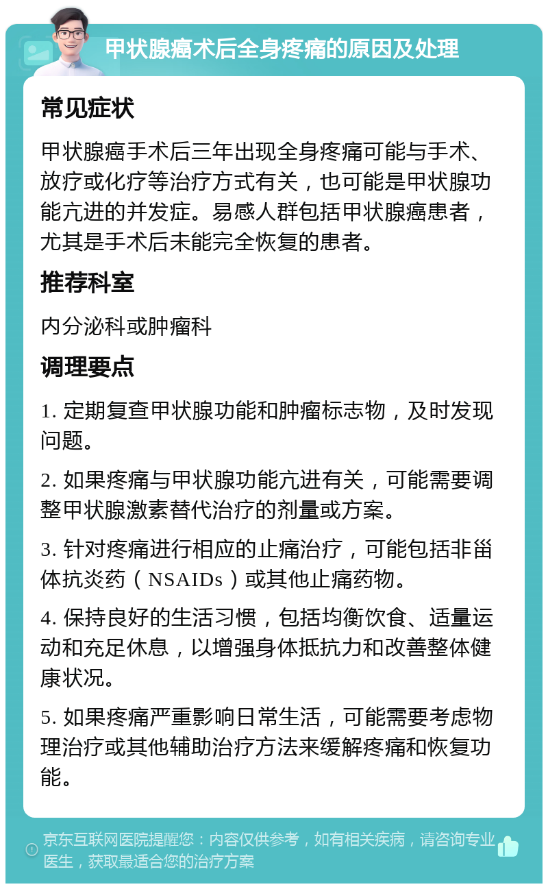 甲状腺癌术后全身疼痛的原因及处理 常见症状 甲状腺癌手术后三年出现全身疼痛可能与手术、放疗或化疗等治疗方式有关，也可能是甲状腺功能亢进的并发症。易感人群包括甲状腺癌患者，尤其是手术后未能完全恢复的患者。 推荐科室 内分泌科或肿瘤科 调理要点 1. 定期复查甲状腺功能和肿瘤标志物，及时发现问题。 2. 如果疼痛与甲状腺功能亢进有关，可能需要调整甲状腺激素替代治疗的剂量或方案。 3. 针对疼痛进行相应的止痛治疗，可能包括非甾体抗炎药（NSAIDs）或其他止痛药物。 4. 保持良好的生活习惯，包括均衡饮食、适量运动和充足休息，以增强身体抵抗力和改善整体健康状况。 5. 如果疼痛严重影响日常生活，可能需要考虑物理治疗或其他辅助治疗方法来缓解疼痛和恢复功能。