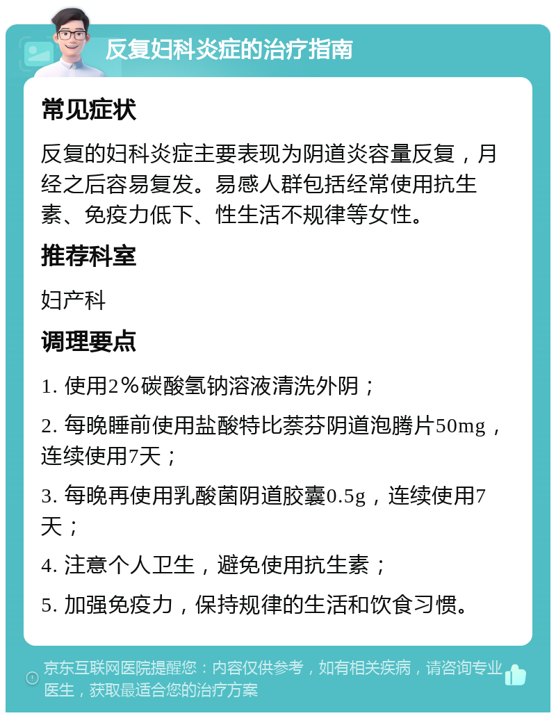 反复妇科炎症的治疗指南 常见症状 反复的妇科炎症主要表现为阴道炎容量反复，月经之后容易复发。易感人群包括经常使用抗生素、免疫力低下、性生活不规律等女性。 推荐科室 妇产科 调理要点 1. 使用2％碳酸氢钠溶液清洗外阴； 2. 每晚睡前使用盐酸特比萘芬阴道泡腾片50mg，连续使用7天； 3. 每晚再使用乳酸菌阴道胶囊0.5g，连续使用7天； 4. 注意个人卫生，避免使用抗生素； 5. 加强免疫力，保持规律的生活和饮食习惯。