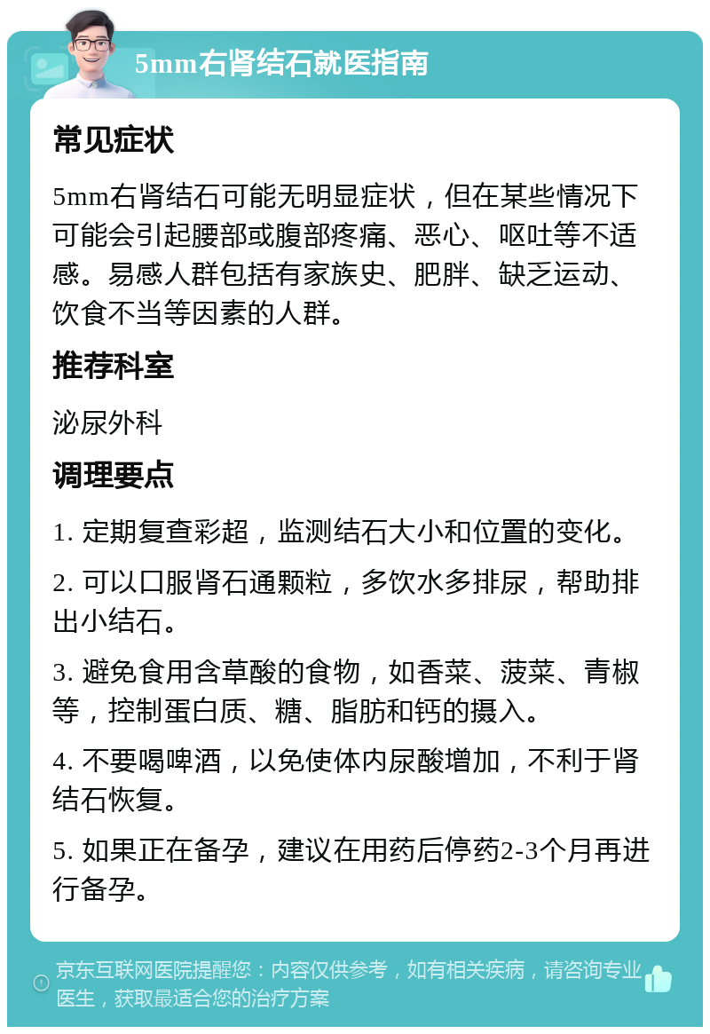 5mm右肾结石就医指南 常见症状 5mm右肾结石可能无明显症状，但在某些情况下可能会引起腰部或腹部疼痛、恶心、呕吐等不适感。易感人群包括有家族史、肥胖、缺乏运动、饮食不当等因素的人群。 推荐科室 泌尿外科 调理要点 1. 定期复查彩超，监测结石大小和位置的变化。 2. 可以口服肾石通颗粒，多饮水多排尿，帮助排出小结石。 3. 避免食用含草酸的食物，如香菜、菠菜、青椒等，控制蛋白质、糖、脂肪和钙的摄入。 4. 不要喝啤酒，以免使体内尿酸增加，不利于肾结石恢复。 5. 如果正在备孕，建议在用药后停药2-3个月再进行备孕。