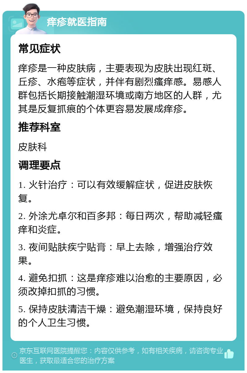 痒疹就医指南 常见症状 痒疹是一种皮肤病，主要表现为皮肤出现红斑、丘疹、水疱等症状，并伴有剧烈瘙痒感。易感人群包括长期接触潮湿环境或南方地区的人群，尤其是反复抓痕的个体更容易发展成痒疹。 推荐科室 皮肤科 调理要点 1. 火针治疗：可以有效缓解症状，促进皮肤恢复。 2. 外涂尤卓尔和百多邦：每日两次，帮助减轻瘙痒和炎症。 3. 夜间贴肤疾宁贴膏：早上去除，增强治疗效果。 4. 避免扣抓：这是痒疹难以治愈的主要原因，必须改掉扣抓的习惯。 5. 保持皮肤清洁干燥：避免潮湿环境，保持良好的个人卫生习惯。