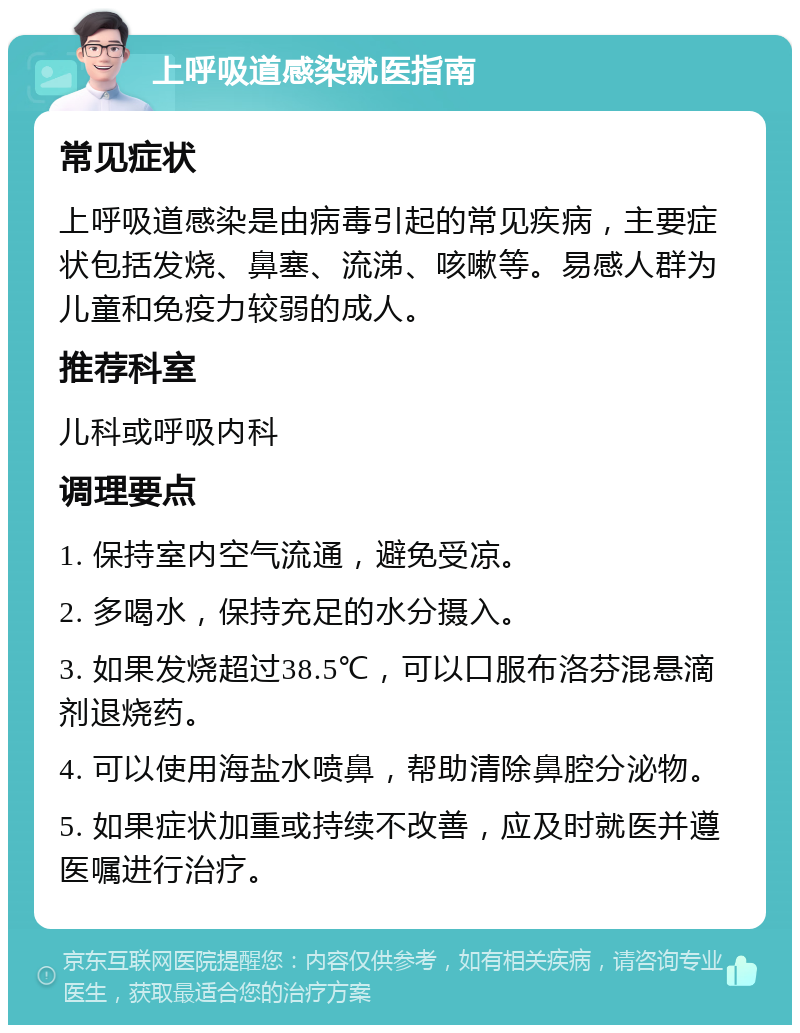 上呼吸道感染就医指南 常见症状 上呼吸道感染是由病毒引起的常见疾病，主要症状包括发烧、鼻塞、流涕、咳嗽等。易感人群为儿童和免疫力较弱的成人。 推荐科室 儿科或呼吸内科 调理要点 1. 保持室内空气流通，避免受凉。 2. 多喝水，保持充足的水分摄入。 3. 如果发烧超过38.5℃，可以口服布洛芬混悬滴剂退烧药。 4. 可以使用海盐水喷鼻，帮助清除鼻腔分泌物。 5. 如果症状加重或持续不改善，应及时就医并遵医嘱进行治疗。