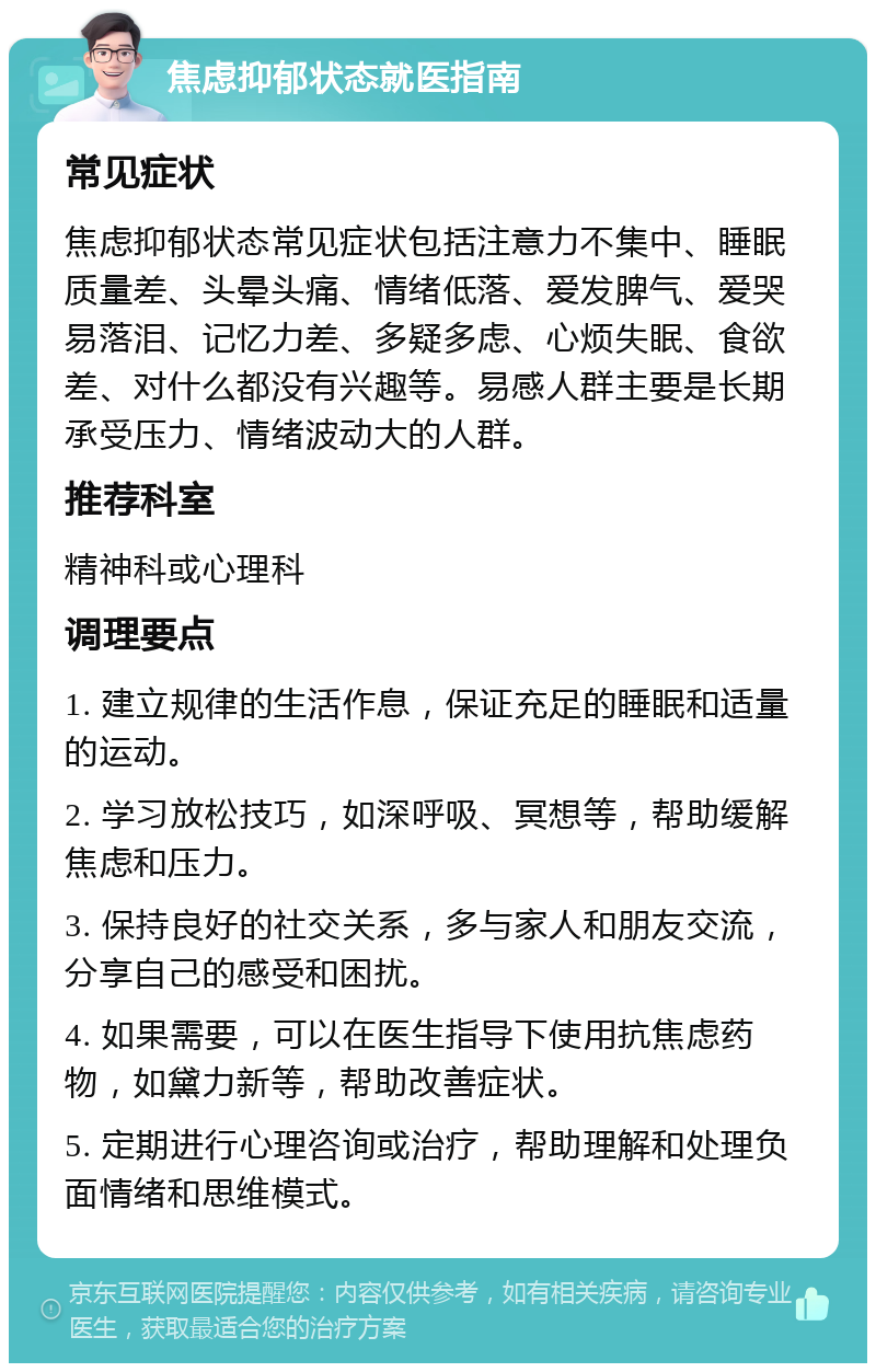 焦虑抑郁状态就医指南 常见症状 焦虑抑郁状态常见症状包括注意力不集中、睡眠质量差、头晕头痛、情绪低落、爱发脾气、爱哭易落泪、记忆力差、多疑多虑、心烦失眠、食欲差、对什么都没有兴趣等。易感人群主要是长期承受压力、情绪波动大的人群。 推荐科室 精神科或心理科 调理要点 1. 建立规律的生活作息，保证充足的睡眠和适量的运动。 2. 学习放松技巧，如深呼吸、冥想等，帮助缓解焦虑和压力。 3. 保持良好的社交关系，多与家人和朋友交流，分享自己的感受和困扰。 4. 如果需要，可以在医生指导下使用抗焦虑药物，如黛力新等，帮助改善症状。 5. 定期进行心理咨询或治疗，帮助理解和处理负面情绪和思维模式。