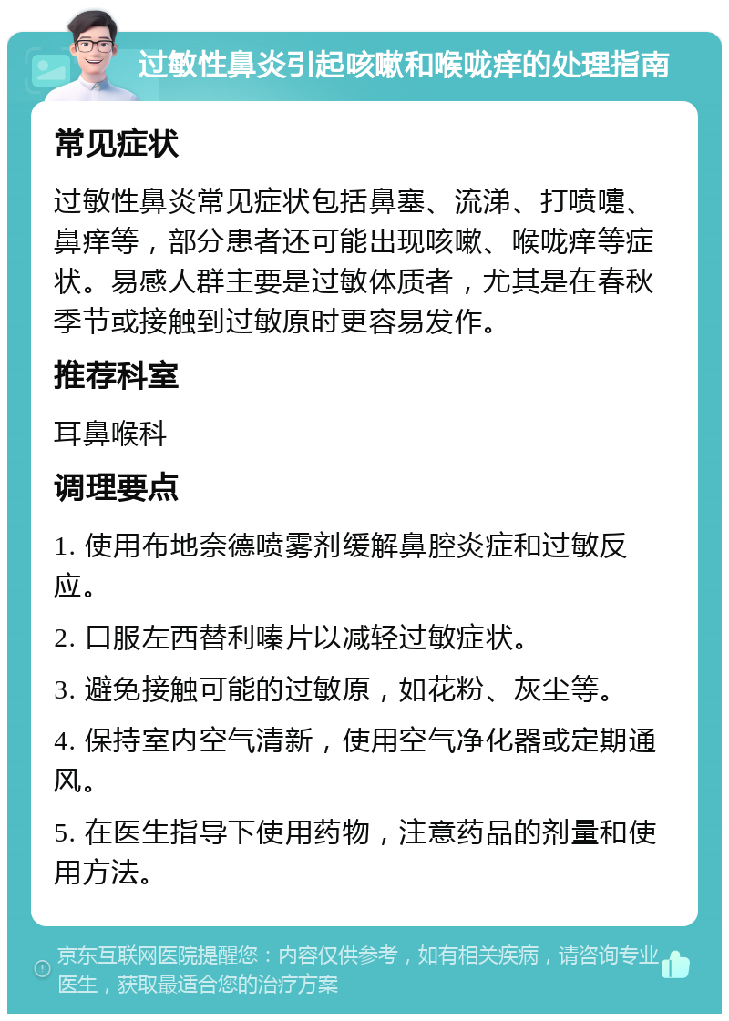 过敏性鼻炎引起咳嗽和喉咙痒的处理指南 常见症状 过敏性鼻炎常见症状包括鼻塞、流涕、打喷嚏、鼻痒等，部分患者还可能出现咳嗽、喉咙痒等症状。易感人群主要是过敏体质者，尤其是在春秋季节或接触到过敏原时更容易发作。 推荐科室 耳鼻喉科 调理要点 1. 使用布地奈德喷雾剂缓解鼻腔炎症和过敏反应。 2. 口服左西替利嗪片以减轻过敏症状。 3. 避免接触可能的过敏原，如花粉、灰尘等。 4. 保持室内空气清新，使用空气净化器或定期通风。 5. 在医生指导下使用药物，注意药品的剂量和使用方法。