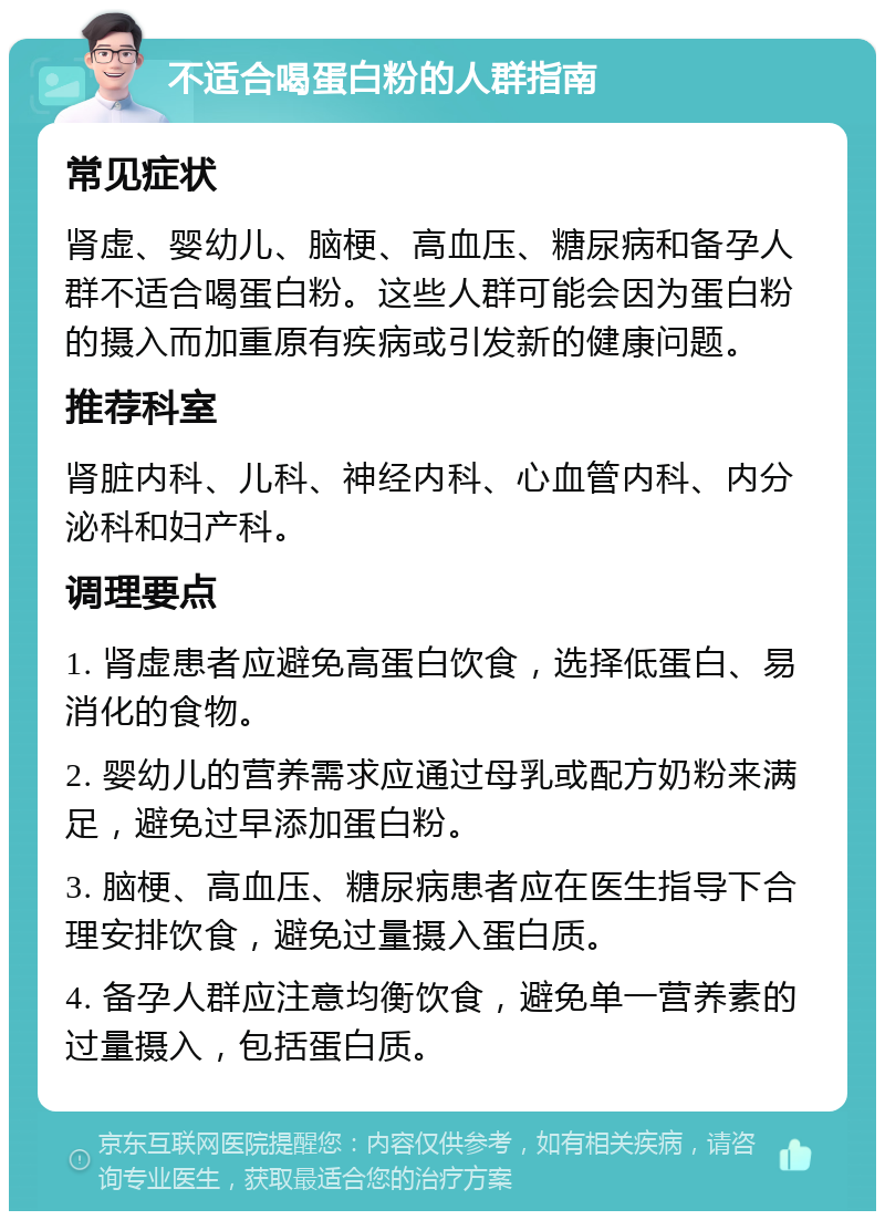 不适合喝蛋白粉的人群指南 常见症状 肾虚、婴幼儿、脑梗、高血压、糖尿病和备孕人群不适合喝蛋白粉。这些人群可能会因为蛋白粉的摄入而加重原有疾病或引发新的健康问题。 推荐科室 肾脏内科、儿科、神经内科、心血管内科、内分泌科和妇产科。 调理要点 1. 肾虚患者应避免高蛋白饮食，选择低蛋白、易消化的食物。 2. 婴幼儿的营养需求应通过母乳或配方奶粉来满足，避免过早添加蛋白粉。 3. 脑梗、高血压、糖尿病患者应在医生指导下合理安排饮食，避免过量摄入蛋白质。 4. 备孕人群应注意均衡饮食，避免单一营养素的过量摄入，包括蛋白质。