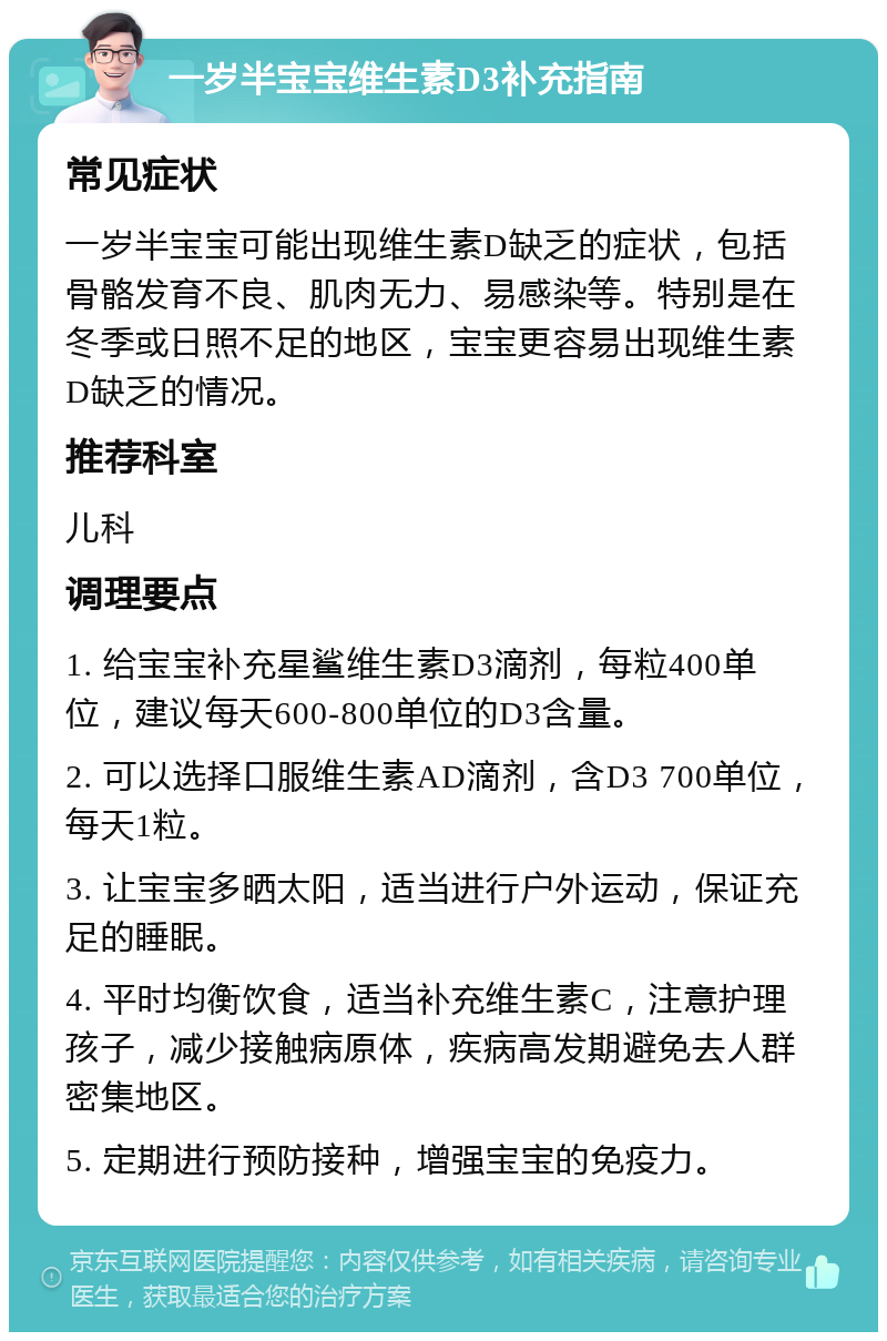 一岁半宝宝维生素D3补充指南 常见症状 一岁半宝宝可能出现维生素D缺乏的症状，包括骨骼发育不良、肌肉无力、易感染等。特别是在冬季或日照不足的地区，宝宝更容易出现维生素D缺乏的情况。 推荐科室 儿科 调理要点 1. 给宝宝补充星鲨维生素D3滴剂，每粒400单位，建议每天600-800单位的D3含量。 2. 可以选择口服维生素AD滴剂，含D3 700单位，每天1粒。 3. 让宝宝多晒太阳，适当进行户外运动，保证充足的睡眠。 4. 平时均衡饮食，适当补充维生素C，注意护理孩子，减少接触病原体，疾病高发期避免去人群密集地区。 5. 定期进行预防接种，增强宝宝的免疫力。