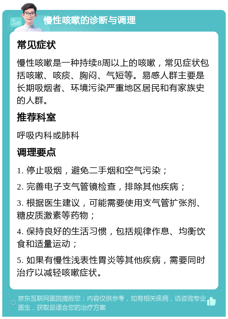 慢性咳嗽的诊断与调理 常见症状 慢性咳嗽是一种持续8周以上的咳嗽，常见症状包括咳嗽、咳痰、胸闷、气短等。易感人群主要是长期吸烟者、环境污染严重地区居民和有家族史的人群。 推荐科室 呼吸内科或肺科 调理要点 1. 停止吸烟，避免二手烟和空气污染； 2. 完善电子支气管镜检查，排除其他疾病； 3. 根据医生建议，可能需要使用支气管扩张剂、糖皮质激素等药物； 4. 保持良好的生活习惯，包括规律作息、均衡饮食和适量运动； 5. 如果有慢性浅表性胃炎等其他疾病，需要同时治疗以减轻咳嗽症状。