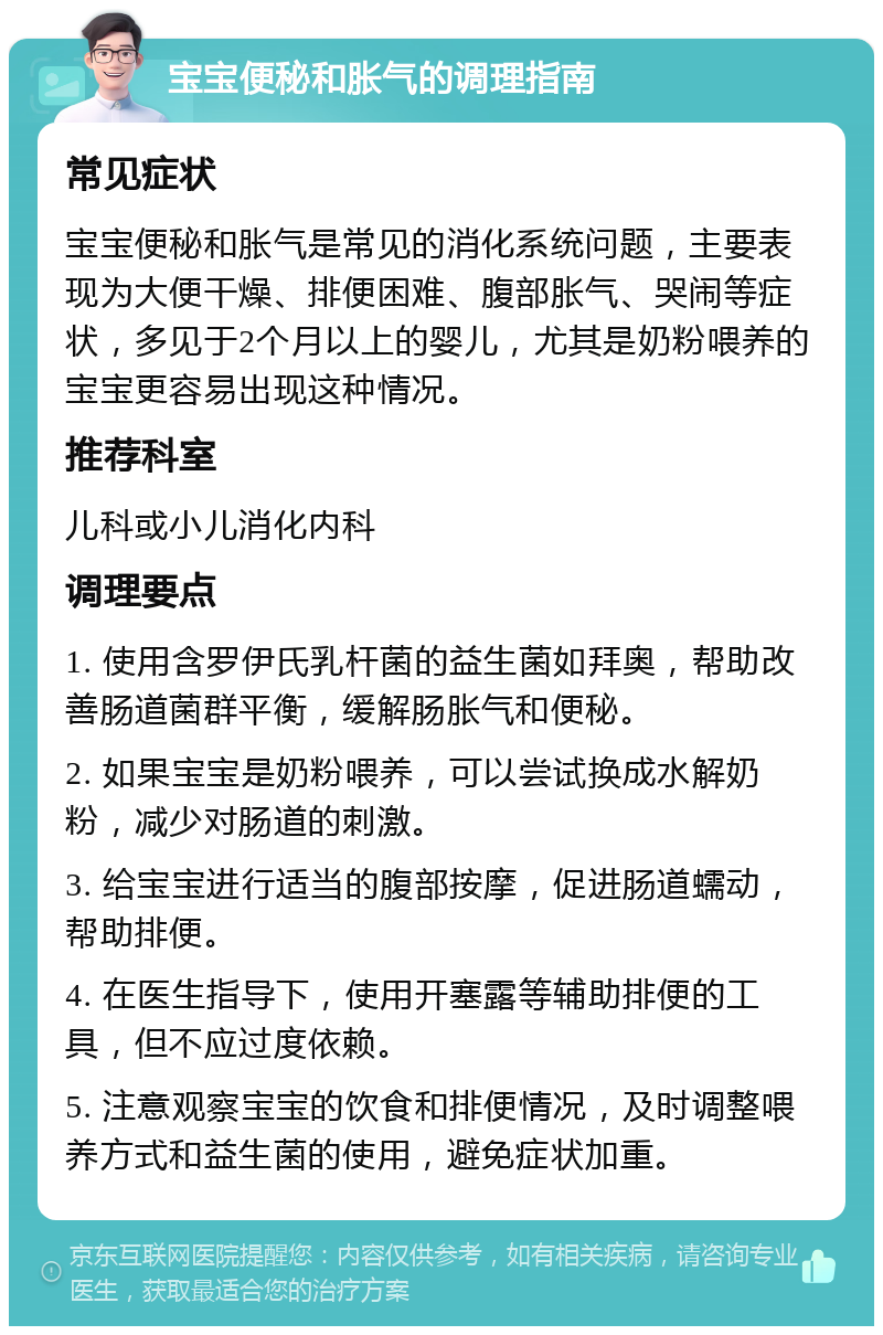 宝宝便秘和胀气的调理指南 常见症状 宝宝便秘和胀气是常见的消化系统问题，主要表现为大便干燥、排便困难、腹部胀气、哭闹等症状，多见于2个月以上的婴儿，尤其是奶粉喂养的宝宝更容易出现这种情况。 推荐科室 儿科或小儿消化内科 调理要点 1. 使用含罗伊氏乳杆菌的益生菌如拜奥，帮助改善肠道菌群平衡，缓解肠胀气和便秘。 2. 如果宝宝是奶粉喂养，可以尝试换成水解奶粉，减少对肠道的刺激。 3. 给宝宝进行适当的腹部按摩，促进肠道蠕动，帮助排便。 4. 在医生指导下，使用开塞露等辅助排便的工具，但不应过度依赖。 5. 注意观察宝宝的饮食和排便情况，及时调整喂养方式和益生菌的使用，避免症状加重。