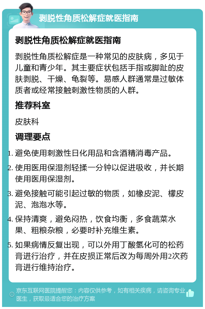 剥脱性角质松解症就医指南 剥脱性角质松解症就医指南 剥脱性角质松解症是一种常见的皮肤病，多见于儿童和青少年。其主要症状包括手指或脚趾的皮肤剥脱、干燥、龟裂等。易感人群通常是过敏体质者或经常接触刺激性物质的人群。 推荐科室 皮肤科 调理要点 避免使用刺激性日化用品和含酒精消毒产品。 使用医用保湿剂轻揉一分钟以促进吸收，并长期使用医用保湿剂。 避免接触可能引起过敏的物质，如橡皮泥、檬皮泥、泡泡水等。 保持清爽，避免闷热，饮食均衡，多食蔬菜水果、粗粮杂粮，必要时补充维生素。 如果病情反复出现，可以外用丁酸氢化可的松药膏进行治疗，并在皮损正常后改为每周外用2次药膏进行维持治疗。