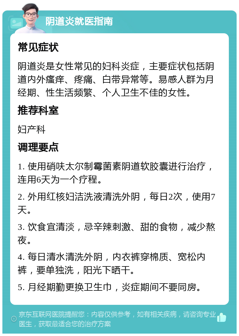 阴道炎就医指南 常见症状 阴道炎是女性常见的妇科炎症，主要症状包括阴道内外瘙痒、疼痛、白带异常等。易感人群为月经期、性生活频繁、个人卫生不佳的女性。 推荐科室 妇产科 调理要点 1. 使用硝呋太尔制霉菌素阴道软胶囊进行治疗，连用6天为一个疗程。 2. 外用红核妇洁洗液清洗外阴，每日2次，使用7天。 3. 饮食宜清淡，忌辛辣刺激、甜的食物，减少熬夜。 4. 每日清水清洗外阴，内衣裤穿棉质、宽松内裤，要单独洗，阳光下晒干。 5. 月经期勤更换卫生巾，炎症期间不要同房。