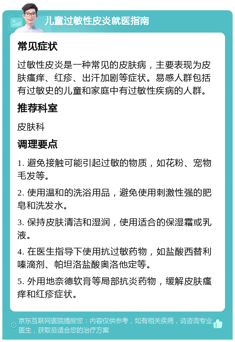 儿童过敏性皮炎就医指南 常见症状 过敏性皮炎是一种常见的皮肤病，主要表现为皮肤瘙痒、红疹、出汗加剧等症状。易感人群包括有过敏史的儿童和家庭中有过敏性疾病的人群。 推荐科室 皮肤科 调理要点 1. 避免接触可能引起过敏的物质，如花粉、宠物毛发等。 2. 使用温和的洗浴用品，避免使用刺激性强的肥皂和洗发水。 3. 保持皮肤清洁和湿润，使用适合的保湿霜或乳液。 4. 在医生指导下使用抗过敏药物，如盐酸西替利嗪滴剂、帕坦洛盐酸奥洛他定等。 5. 外用地奈德软膏等局部抗炎药物，缓解皮肤瘙痒和红疹症状。