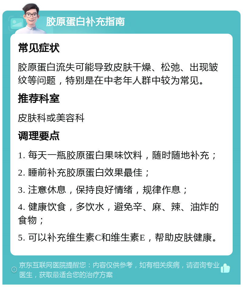 胶原蛋白补充指南 常见症状 胶原蛋白流失可能导致皮肤干燥、松弛、出现皱纹等问题，特别是在中老年人群中较为常见。 推荐科室 皮肤科或美容科 调理要点 1. 每天一瓶胶原蛋白果味饮料，随时随地补充； 2. 睡前补充胶原蛋白效果最佳； 3. 注意休息，保持良好情绪，规律作息； 4. 健康饮食，多饮水，避免辛、麻、辣、油炸的食物； 5. 可以补充维生素C和维生素E，帮助皮肤健康。