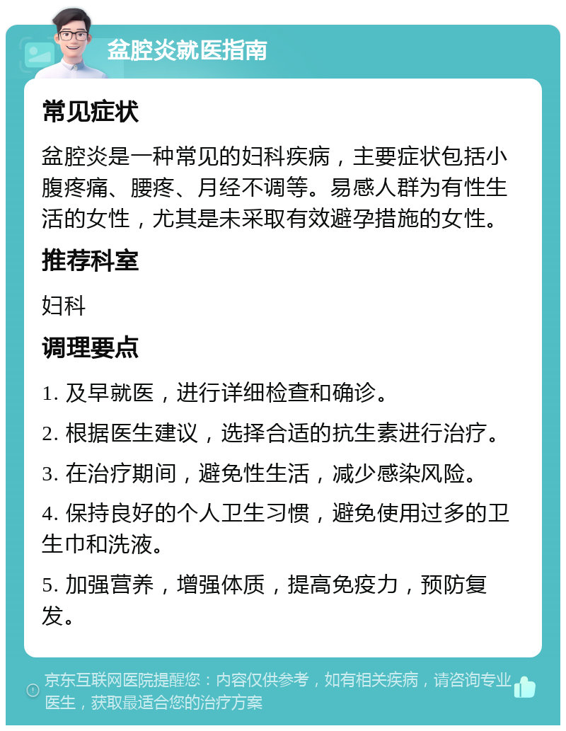 盆腔炎就医指南 常见症状 盆腔炎是一种常见的妇科疾病，主要症状包括小腹疼痛、腰疼、月经不调等。易感人群为有性生活的女性，尤其是未采取有效避孕措施的女性。 推荐科室 妇科 调理要点 1. 及早就医，进行详细检查和确诊。 2. 根据医生建议，选择合适的抗生素进行治疗。 3. 在治疗期间，避免性生活，减少感染风险。 4. 保持良好的个人卫生习惯，避免使用过多的卫生巾和洗液。 5. 加强营养，增强体质，提高免疫力，预防复发。