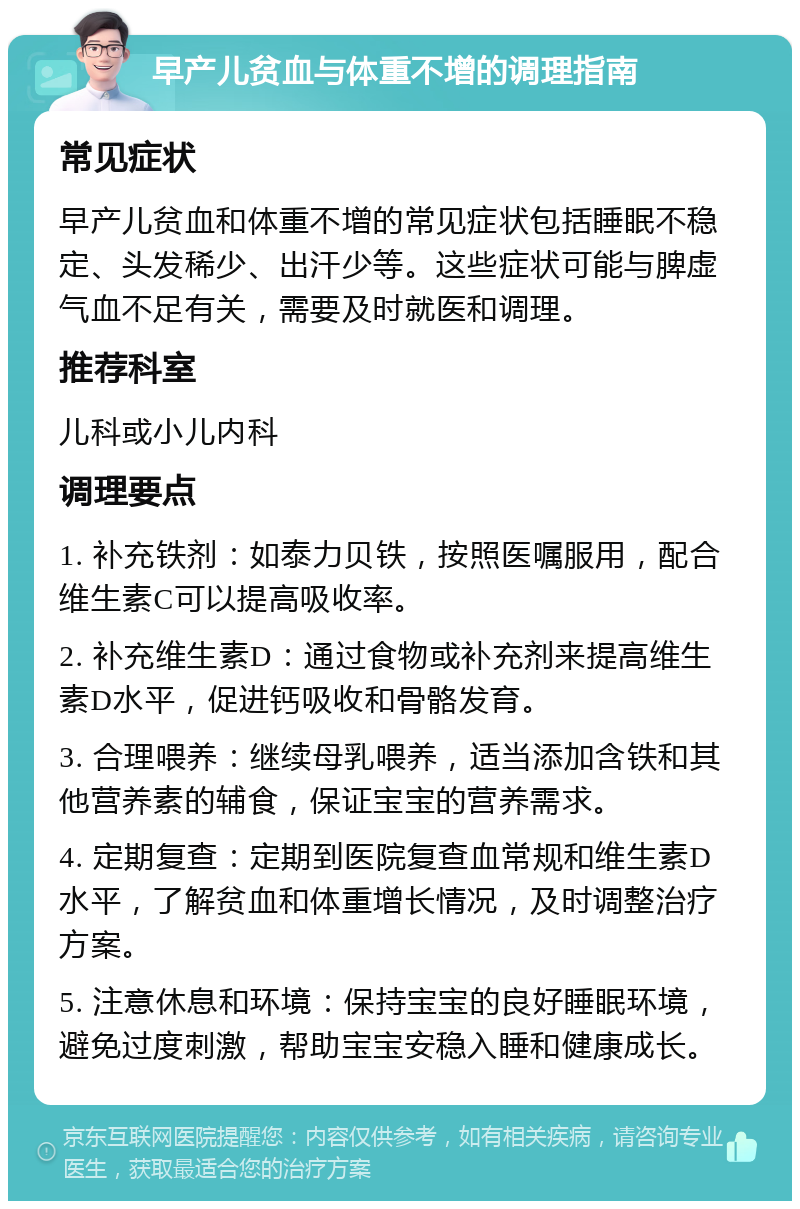 早产儿贫血与体重不增的调理指南 常见症状 早产儿贫血和体重不增的常见症状包括睡眠不稳定、头发稀少、出汗少等。这些症状可能与脾虚气血不足有关，需要及时就医和调理。 推荐科室 儿科或小儿内科 调理要点 1. 补充铁剂：如泰力贝铁，按照医嘱服用，配合维生素C可以提高吸收率。 2. 补充维生素D：通过食物或补充剂来提高维生素D水平，促进钙吸收和骨骼发育。 3. 合理喂养：继续母乳喂养，适当添加含铁和其他营养素的辅食，保证宝宝的营养需求。 4. 定期复查：定期到医院复查血常规和维生素D水平，了解贫血和体重增长情况，及时调整治疗方案。 5. 注意休息和环境：保持宝宝的良好睡眠环境，避免过度刺激，帮助宝宝安稳入睡和健康成长。