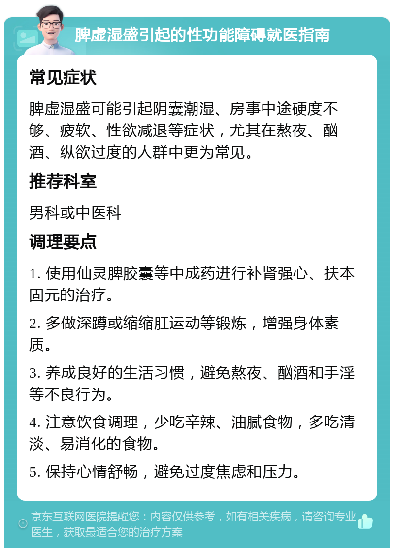 脾虚湿盛引起的性功能障碍就医指南 常见症状 脾虚湿盛可能引起阴囊潮湿、房事中途硬度不够、疲软、性欲减退等症状，尤其在熬夜、酗酒、纵欲过度的人群中更为常见。 推荐科室 男科或中医科 调理要点 1. 使用仙灵脾胶囊等中成药进行补肾强心、扶本固元的治疗。 2. 多做深蹲或缩缩肛运动等锻炼，增强身体素质。 3. 养成良好的生活习惯，避免熬夜、酗酒和手淫等不良行为。 4. 注意饮食调理，少吃辛辣、油腻食物，多吃清淡、易消化的食物。 5. 保持心情舒畅，避免过度焦虑和压力。