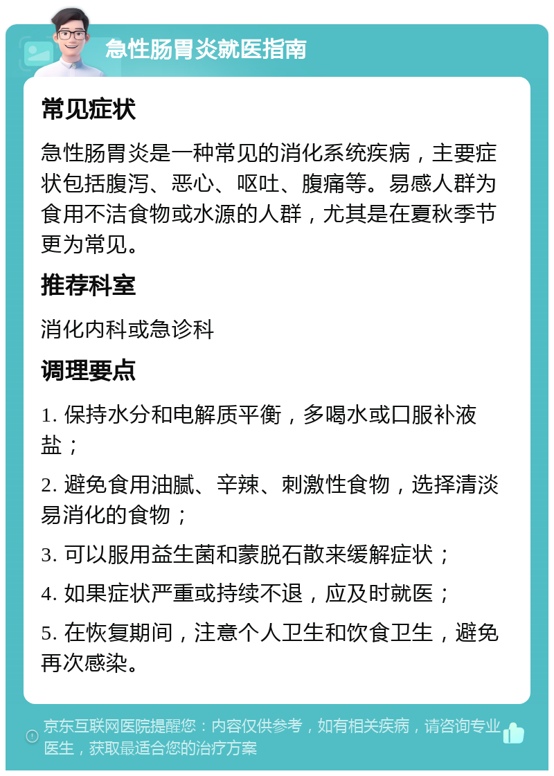 急性肠胃炎就医指南 常见症状 急性肠胃炎是一种常见的消化系统疾病，主要症状包括腹泻、恶心、呕吐、腹痛等。易感人群为食用不洁食物或水源的人群，尤其是在夏秋季节更为常见。 推荐科室 消化内科或急诊科 调理要点 1. 保持水分和电解质平衡，多喝水或口服补液盐； 2. 避免食用油腻、辛辣、刺激性食物，选择清淡易消化的食物； 3. 可以服用益生菌和蒙脱石散来缓解症状； 4. 如果症状严重或持续不退，应及时就医； 5. 在恢复期间，注意个人卫生和饮食卫生，避免再次感染。