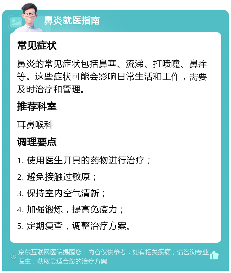 鼻炎就医指南 常见症状 鼻炎的常见症状包括鼻塞、流涕、打喷嚏、鼻痒等。这些症状可能会影响日常生活和工作，需要及时治疗和管理。 推荐科室 耳鼻喉科 调理要点 1. 使用医生开具的药物进行治疗； 2. 避免接触过敏原； 3. 保持室内空气清新； 4. 加强锻炼，提高免疫力； 5. 定期复查，调整治疗方案。