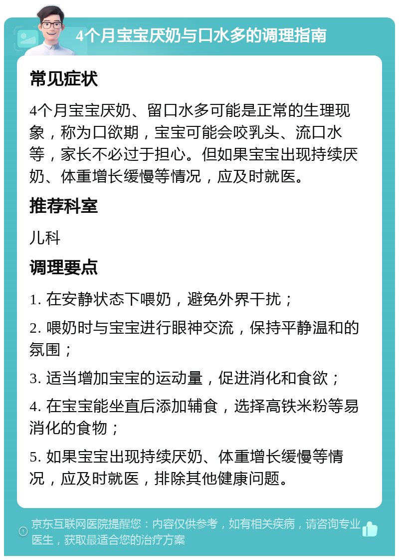 4个月宝宝厌奶与口水多的调理指南 常见症状 4个月宝宝厌奶、留口水多可能是正常的生理现象，称为口欲期，宝宝可能会咬乳头、流口水等，家长不必过于担心。但如果宝宝出现持续厌奶、体重增长缓慢等情况，应及时就医。 推荐科室 儿科 调理要点 1. 在安静状态下喂奶，避免外界干扰； 2. 喂奶时与宝宝进行眼神交流，保持平静温和的氛围； 3. 适当增加宝宝的运动量，促进消化和食欲； 4. 在宝宝能坐直后添加辅食，选择高铁米粉等易消化的食物； 5. 如果宝宝出现持续厌奶、体重增长缓慢等情况，应及时就医，排除其他健康问题。