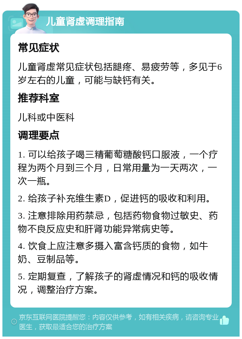 儿童肾虚调理指南 常见症状 儿童肾虚常见症状包括腿疼、易疲劳等，多见于6岁左右的儿童，可能与缺钙有关。 推荐科室 儿科或中医科 调理要点 1. 可以给孩子喝三精葡萄糖酸钙口服液，一个疗程为两个月到三个月，日常用量为一天两次，一次一瓶。 2. 给孩子补充维生素D，促进钙的吸收和利用。 3. 注意排除用药禁忌，包括药物食物过敏史、药物不良反应史和肝肾功能异常病史等。 4. 饮食上应注意多摄入富含钙质的食物，如牛奶、豆制品等。 5. 定期复查，了解孩子的肾虚情况和钙的吸收情况，调整治疗方案。