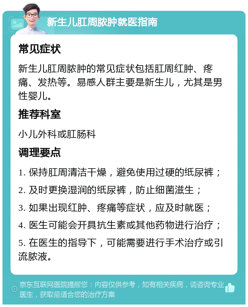 新生儿肛周脓肿就医指南 常见症状 新生儿肛周脓肿的常见症状包括肛周红肿、疼痛、发热等。易感人群主要是新生儿，尤其是男性婴儿。 推荐科室 小儿外科或肛肠科 调理要点 1. 保持肛周清洁干燥，避免使用过硬的纸尿裤； 2. 及时更换湿润的纸尿裤，防止细菌滋生； 3. 如果出现红肿、疼痛等症状，应及时就医； 4. 医生可能会开具抗生素或其他药物进行治疗； 5. 在医生的指导下，可能需要进行手术治疗或引流脓液。