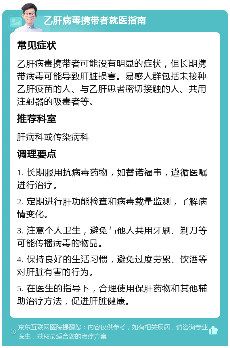 乙肝病毒携带者就医指南 常见症状 乙肝病毒携带者可能没有明显的症状，但长期携带病毒可能导致肝脏损害。易感人群包括未接种乙肝疫苗的人、与乙肝患者密切接触的人、共用注射器的吸毒者等。 推荐科室 肝病科或传染病科 调理要点 1. 长期服用抗病毒药物，如替诺福韦，遵循医嘱进行治疗。 2. 定期进行肝功能检查和病毒载量监测，了解病情变化。 3. 注意个人卫生，避免与他人共用牙刷、剃刀等可能传播病毒的物品。 4. 保持良好的生活习惯，避免过度劳累、饮酒等对肝脏有害的行为。 5. 在医生的指导下，合理使用保肝药物和其他辅助治疗方法，促进肝脏健康。