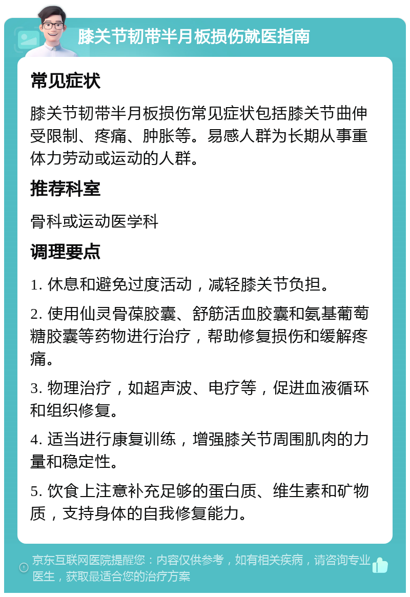 膝关节韧带半月板损伤就医指南 常见症状 膝关节韧带半月板损伤常见症状包括膝关节曲伸受限制、疼痛、肿胀等。易感人群为长期从事重体力劳动或运动的人群。 推荐科室 骨科或运动医学科 调理要点 1. 休息和避免过度活动，减轻膝关节负担。 2. 使用仙灵骨葆胶囊、舒筋活血胶囊和氨基葡萄糖胶囊等药物进行治疗，帮助修复损伤和缓解疼痛。 3. 物理治疗，如超声波、电疗等，促进血液循环和组织修复。 4. 适当进行康复训练，增强膝关节周围肌肉的力量和稳定性。 5. 饮食上注意补充足够的蛋白质、维生素和矿物质，支持身体的自我修复能力。