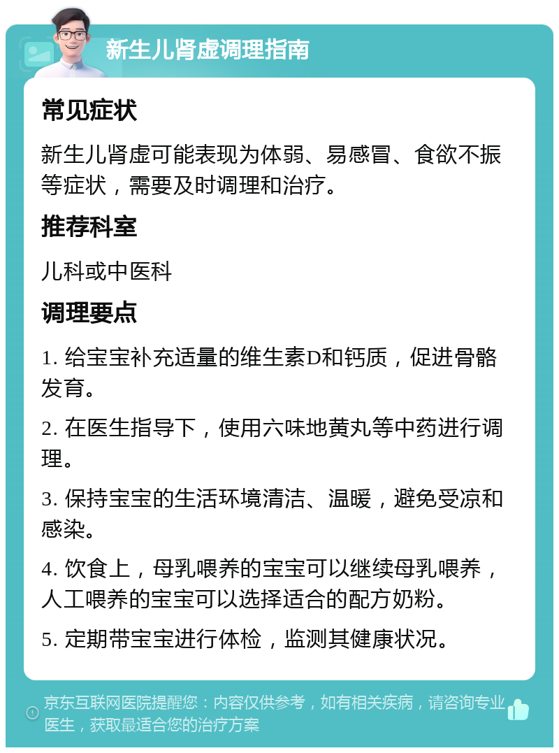 新生儿肾虚调理指南 常见症状 新生儿肾虚可能表现为体弱、易感冒、食欲不振等症状，需要及时调理和治疗。 推荐科室 儿科或中医科 调理要点 1. 给宝宝补充适量的维生素D和钙质，促进骨骼发育。 2. 在医生指导下，使用六味地黄丸等中药进行调理。 3. 保持宝宝的生活环境清洁、温暖，避免受凉和感染。 4. 饮食上，母乳喂养的宝宝可以继续母乳喂养，人工喂养的宝宝可以选择适合的配方奶粉。 5. 定期带宝宝进行体检，监测其健康状况。