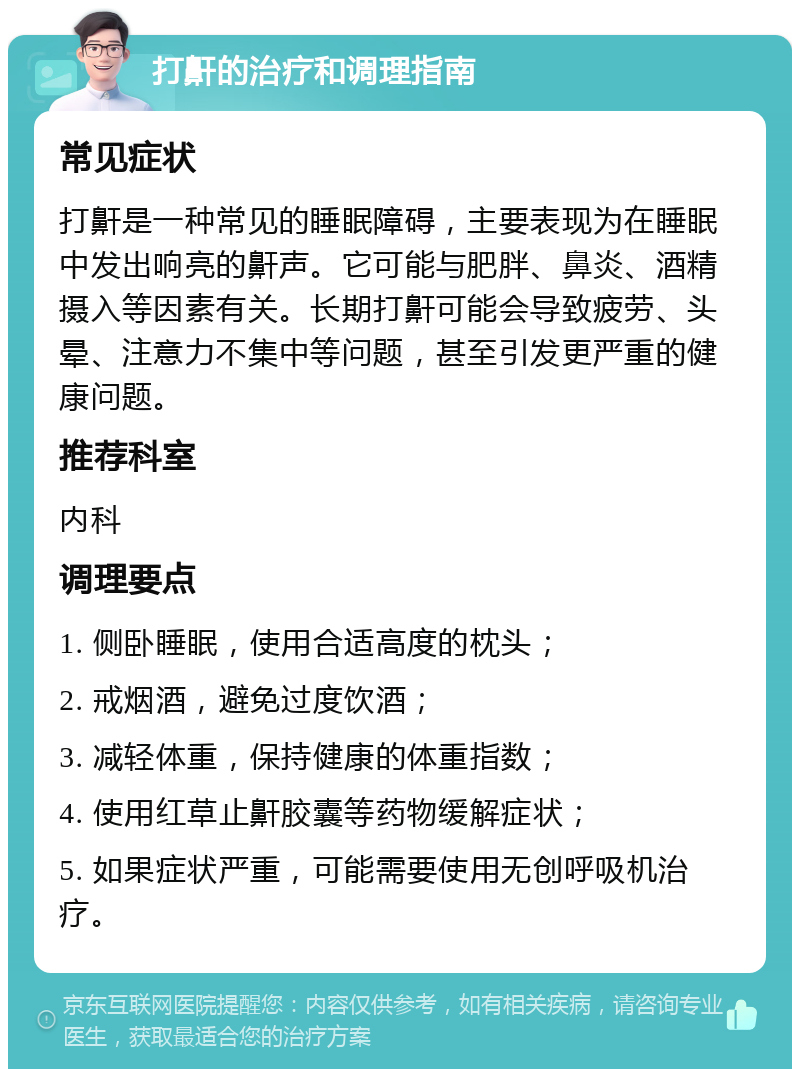 打鼾的治疗和调理指南 常见症状 打鼾是一种常见的睡眠障碍，主要表现为在睡眠中发出响亮的鼾声。它可能与肥胖、鼻炎、酒精摄入等因素有关。长期打鼾可能会导致疲劳、头晕、注意力不集中等问题，甚至引发更严重的健康问题。 推荐科室 内科 调理要点 1. 侧卧睡眠，使用合适高度的枕头； 2. 戒烟酒，避免过度饮酒； 3. 减轻体重，保持健康的体重指数； 4. 使用红草止鼾胶囊等药物缓解症状； 5. 如果症状严重，可能需要使用无创呼吸机治疗。