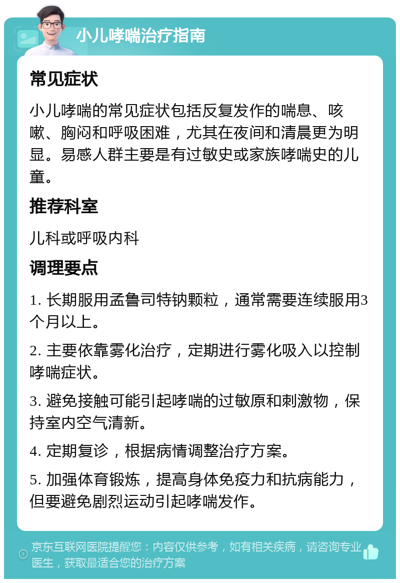 小儿哮喘治疗指南 常见症状 小儿哮喘的常见症状包括反复发作的喘息、咳嗽、胸闷和呼吸困难，尤其在夜间和清晨更为明显。易感人群主要是有过敏史或家族哮喘史的儿童。 推荐科室 儿科或呼吸内科 调理要点 1. 长期服用孟鲁司特钠颗粒，通常需要连续服用3个月以上。 2. 主要依靠雾化治疗，定期进行雾化吸入以控制哮喘症状。 3. 避免接触可能引起哮喘的过敏原和刺激物，保持室内空气清新。 4. 定期复诊，根据病情调整治疗方案。 5. 加强体育锻炼，提高身体免疫力和抗病能力，但要避免剧烈运动引起哮喘发作。