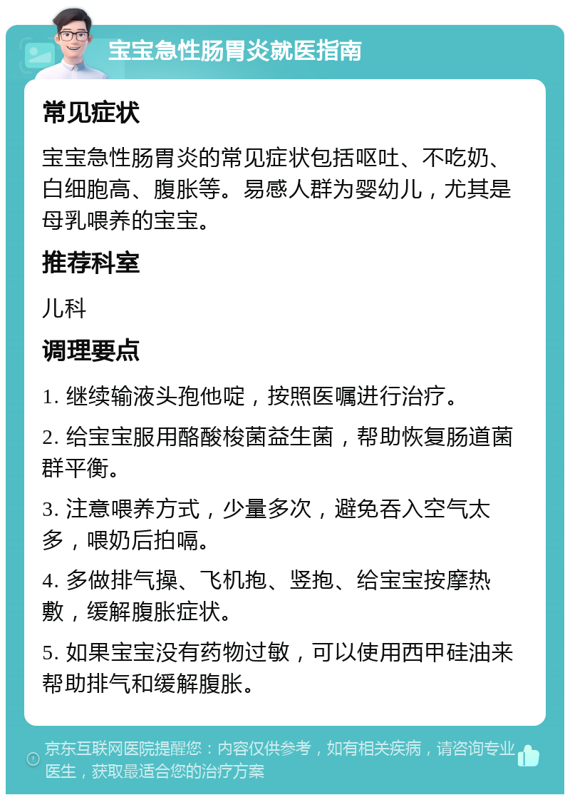 宝宝急性肠胃炎就医指南 常见症状 宝宝急性肠胃炎的常见症状包括呕吐、不吃奶、白细胞高、腹胀等。易感人群为婴幼儿，尤其是母乳喂养的宝宝。 推荐科室 儿科 调理要点 1. 继续输液头孢他啶，按照医嘱进行治疗。 2. 给宝宝服用酪酸梭菌益生菌，帮助恢复肠道菌群平衡。 3. 注意喂养方式，少量多次，避免吞入空气太多，喂奶后拍嗝。 4. 多做排气操、飞机抱、竖抱、给宝宝按摩热敷，缓解腹胀症状。 5. 如果宝宝没有药物过敏，可以使用西甲硅油来帮助排气和缓解腹胀。