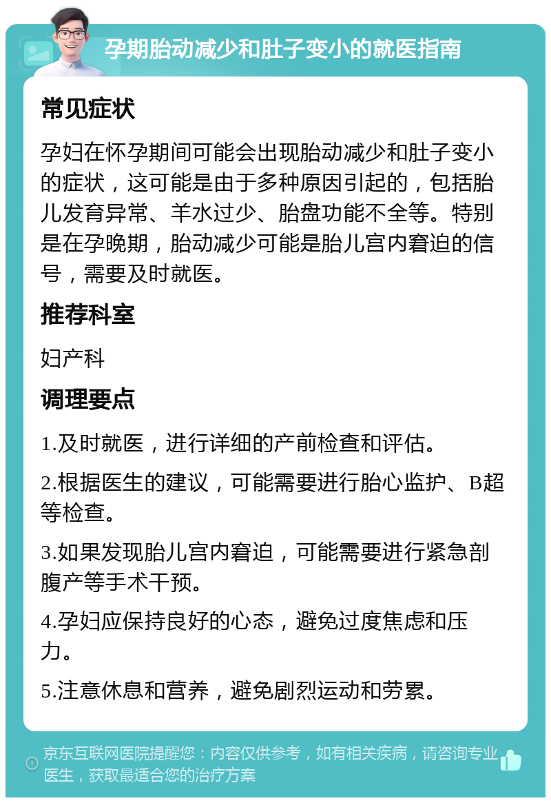 孕期胎动减少和肚子变小的就医指南 常见症状 孕妇在怀孕期间可能会出现胎动减少和肚子变小的症状，这可能是由于多种原因引起的，包括胎儿发育异常、羊水过少、胎盘功能不全等。特别是在孕晚期，胎动减少可能是胎儿宫内窘迫的信号，需要及时就医。 推荐科室 妇产科 调理要点 1.及时就医，进行详细的产前检查和评估。 2.根据医生的建议，可能需要进行胎心监护、B超等检查。 3.如果发现胎儿宫内窘迫，可能需要进行紧急剖腹产等手术干预。 4.孕妇应保持良好的心态，避免过度焦虑和压力。 5.注意休息和营养，避免剧烈运动和劳累。