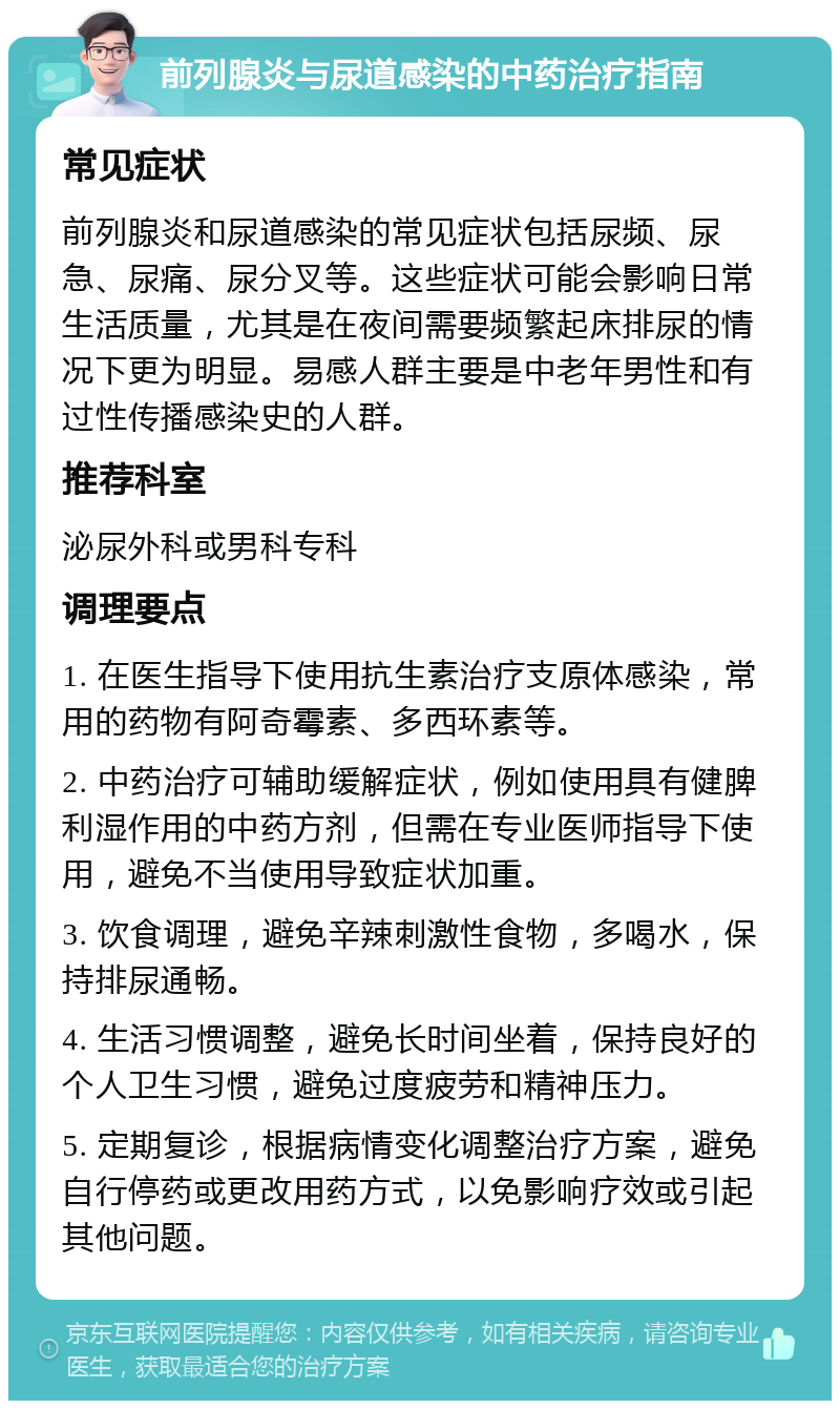 前列腺炎与尿道感染的中药治疗指南 常见症状 前列腺炎和尿道感染的常见症状包括尿频、尿急、尿痛、尿分叉等。这些症状可能会影响日常生活质量，尤其是在夜间需要频繁起床排尿的情况下更为明显。易感人群主要是中老年男性和有过性传播感染史的人群。 推荐科室 泌尿外科或男科专科 调理要点 1. 在医生指导下使用抗生素治疗支原体感染，常用的药物有阿奇霉素、多西环素等。 2. 中药治疗可辅助缓解症状，例如使用具有健脾利湿作用的中药方剂，但需在专业医师指导下使用，避免不当使用导致症状加重。 3. 饮食调理，避免辛辣刺激性食物，多喝水，保持排尿通畅。 4. 生活习惯调整，避免长时间坐着，保持良好的个人卫生习惯，避免过度疲劳和精神压力。 5. 定期复诊，根据病情变化调整治疗方案，避免自行停药或更改用药方式，以免影响疗效或引起其他问题。