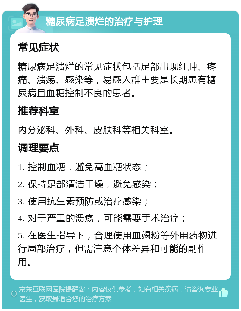 糖尿病足溃烂的治疗与护理 常见症状 糖尿病足溃烂的常见症状包括足部出现红肿、疼痛、溃疡、感染等，易感人群主要是长期患有糖尿病且血糖控制不良的患者。 推荐科室 内分泌科、外科、皮肤科等相关科室。 调理要点 1. 控制血糖，避免高血糖状态； 2. 保持足部清洁干燥，避免感染； 3. 使用抗生素预防或治疗感染； 4. 对于严重的溃疡，可能需要手术治疗； 5. 在医生指导下，合理使用血竭粉等外用药物进行局部治疗，但需注意个体差异和可能的副作用。