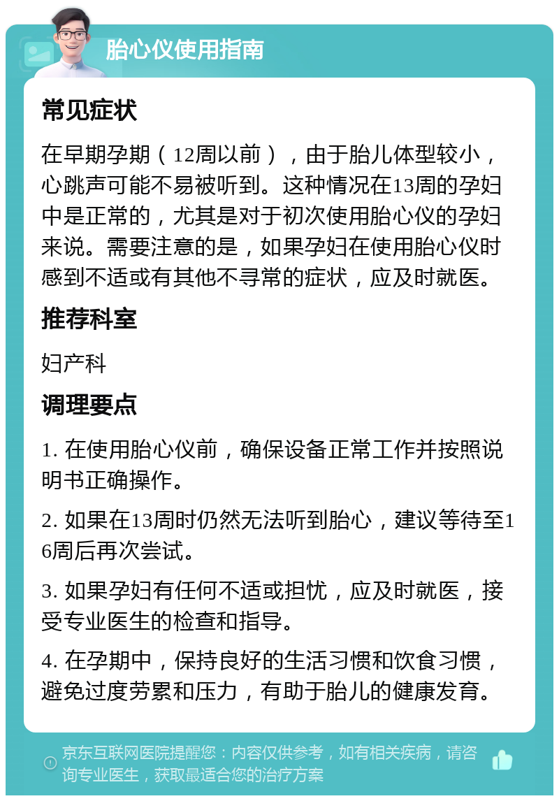 胎心仪使用指南 常见症状 在早期孕期（12周以前），由于胎儿体型较小，心跳声可能不易被听到。这种情况在13周的孕妇中是正常的，尤其是对于初次使用胎心仪的孕妇来说。需要注意的是，如果孕妇在使用胎心仪时感到不适或有其他不寻常的症状，应及时就医。 推荐科室 妇产科 调理要点 1. 在使用胎心仪前，确保设备正常工作并按照说明书正确操作。 2. 如果在13周时仍然无法听到胎心，建议等待至16周后再次尝试。 3. 如果孕妇有任何不适或担忧，应及时就医，接受专业医生的检查和指导。 4. 在孕期中，保持良好的生活习惯和饮食习惯，避免过度劳累和压力，有助于胎儿的健康发育。