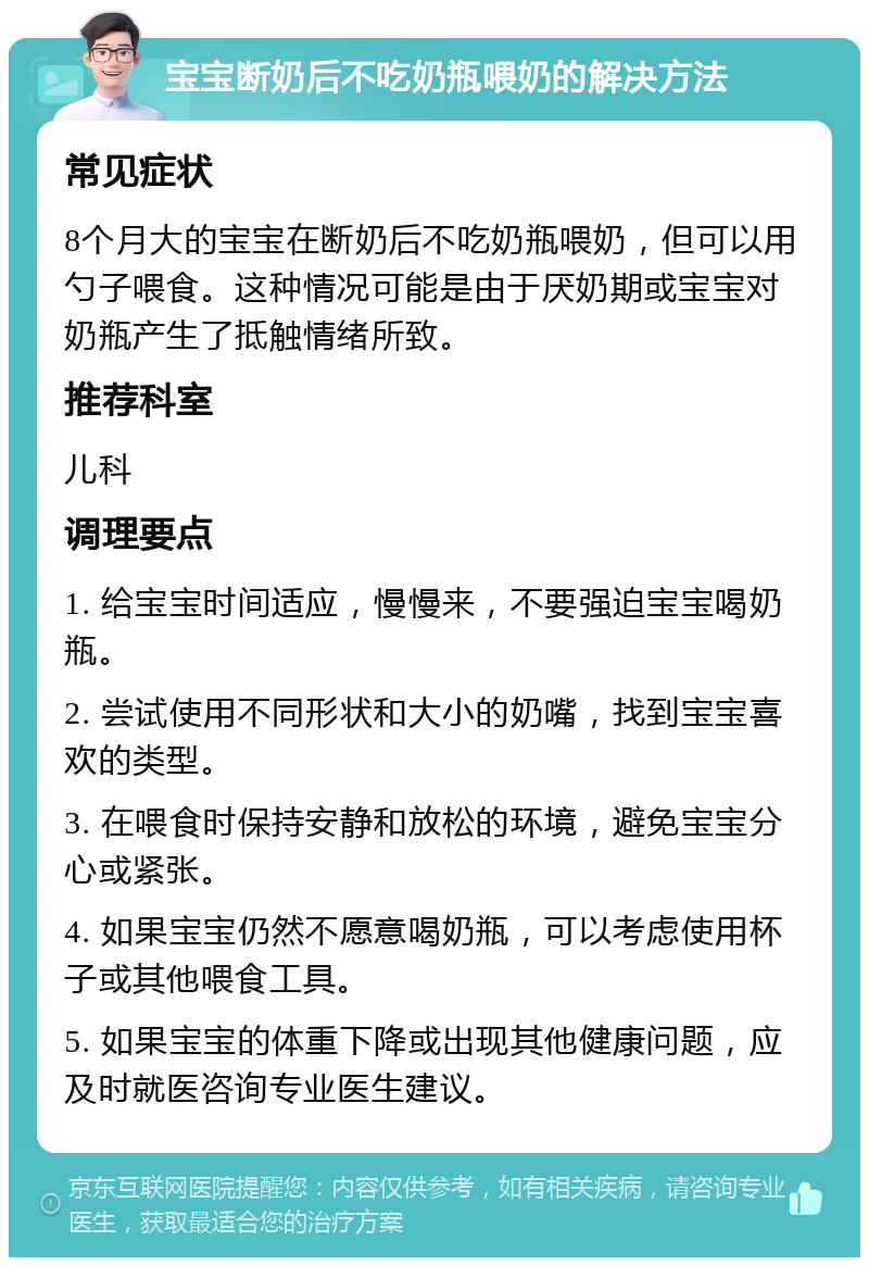 宝宝断奶后不吃奶瓶喂奶的解决方法 常见症状 8个月大的宝宝在断奶后不吃奶瓶喂奶，但可以用勺子喂食。这种情况可能是由于厌奶期或宝宝对奶瓶产生了抵触情绪所致。 推荐科室 儿科 调理要点 1. 给宝宝时间适应，慢慢来，不要强迫宝宝喝奶瓶。 2. 尝试使用不同形状和大小的奶嘴，找到宝宝喜欢的类型。 3. 在喂食时保持安静和放松的环境，避免宝宝分心或紧张。 4. 如果宝宝仍然不愿意喝奶瓶，可以考虑使用杯子或其他喂食工具。 5. 如果宝宝的体重下降或出现其他健康问题，应及时就医咨询专业医生建议。