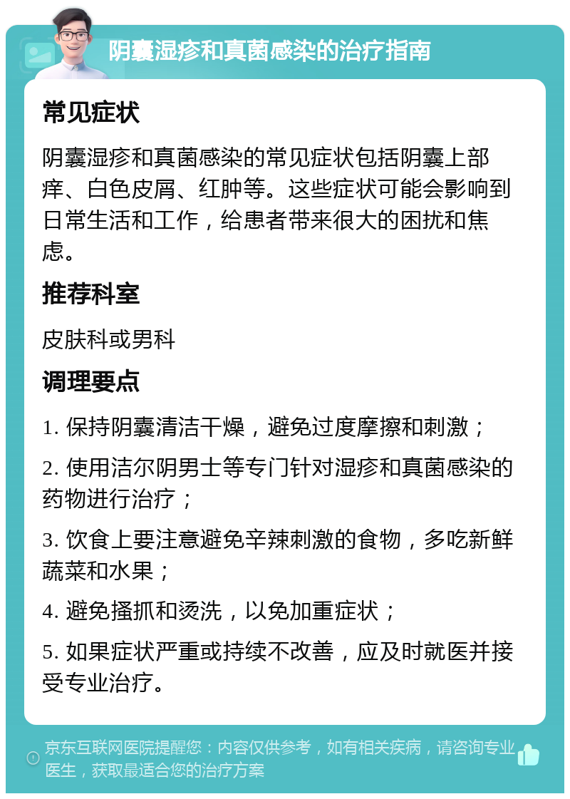 阴囊湿疹和真菌感染的治疗指南 常见症状 阴囊湿疹和真菌感染的常见症状包括阴囊上部痒、白色皮屑、红肿等。这些症状可能会影响到日常生活和工作，给患者带来很大的困扰和焦虑。 推荐科室 皮肤科或男科 调理要点 1. 保持阴囊清洁干燥，避免过度摩擦和刺激； 2. 使用洁尔阴男士等专门针对湿疹和真菌感染的药物进行治疗； 3. 饮食上要注意避免辛辣刺激的食物，多吃新鲜蔬菜和水果； 4. 避免搔抓和烫洗，以免加重症状； 5. 如果症状严重或持续不改善，应及时就医并接受专业治疗。