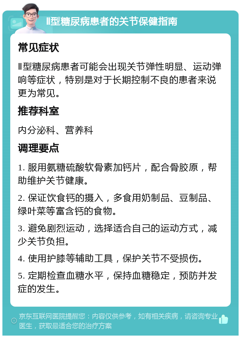 Ⅱ型糖尿病患者的关节保健指南 常见症状 Ⅱ型糖尿病患者可能会出现关节弹性明显、运动弹响等症状，特别是对于长期控制不良的患者来说更为常见。 推荐科室 内分泌科、营养科 调理要点 1. 服用氨糖硫酸软骨素加钙片，配合骨胶原，帮助维护关节健康。 2. 保证饮食钙的摄入，多食用奶制品、豆制品、绿叶菜等富含钙的食物。 3. 避免剧烈运动，选择适合自己的运动方式，减少关节负担。 4. 使用护膝等辅助工具，保护关节不受损伤。 5. 定期检查血糖水平，保持血糖稳定，预防并发症的发生。