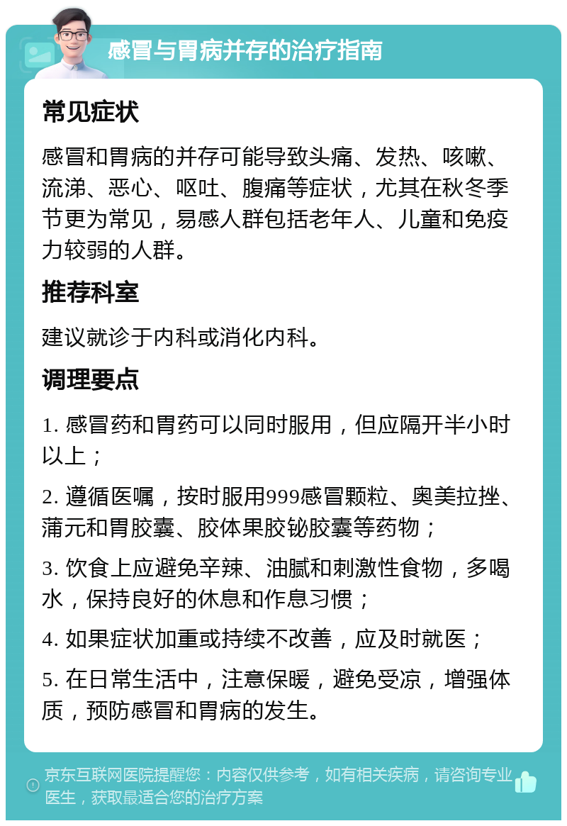 感冒与胃病并存的治疗指南 常见症状 感冒和胃病的并存可能导致头痛、发热、咳嗽、流涕、恶心、呕吐、腹痛等症状，尤其在秋冬季节更为常见，易感人群包括老年人、儿童和免疫力较弱的人群。 推荐科室 建议就诊于内科或消化内科。 调理要点 1. 感冒药和胃药可以同时服用，但应隔开半小时以上； 2. 遵循医嘱，按时服用999感冒颗粒、奥美拉挫、蒲元和胃胶囊、胶体果胶铋胶囊等药物； 3. 饮食上应避免辛辣、油腻和刺激性食物，多喝水，保持良好的休息和作息习惯； 4. 如果症状加重或持续不改善，应及时就医； 5. 在日常生活中，注意保暖，避免受凉，增强体质，预防感冒和胃病的发生。