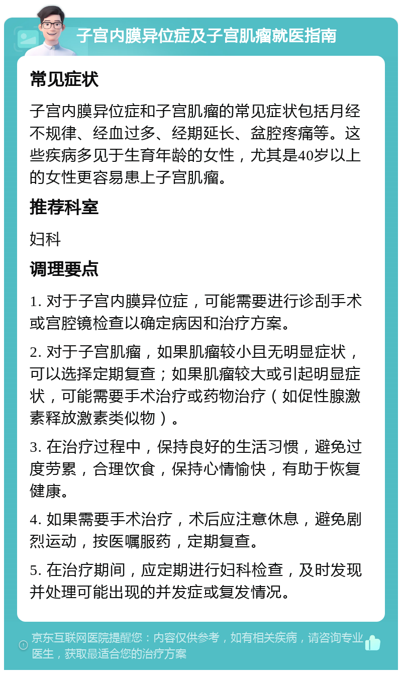 子宫内膜异位症及子宫肌瘤就医指南 常见症状 子宫内膜异位症和子宫肌瘤的常见症状包括月经不规律、经血过多、经期延长、盆腔疼痛等。这些疾病多见于生育年龄的女性，尤其是40岁以上的女性更容易患上子宫肌瘤。 推荐科室 妇科 调理要点 1. 对于子宫内膜异位症，可能需要进行诊刮手术或宫腔镜检查以确定病因和治疗方案。 2. 对于子宫肌瘤，如果肌瘤较小且无明显症状，可以选择定期复查；如果肌瘤较大或引起明显症状，可能需要手术治疗或药物治疗（如促性腺激素释放激素类似物）。 3. 在治疗过程中，保持良好的生活习惯，避免过度劳累，合理饮食，保持心情愉快，有助于恢复健康。 4. 如果需要手术治疗，术后应注意休息，避免剧烈运动，按医嘱服药，定期复查。 5. 在治疗期间，应定期进行妇科检查，及时发现并处理可能出现的并发症或复发情况。