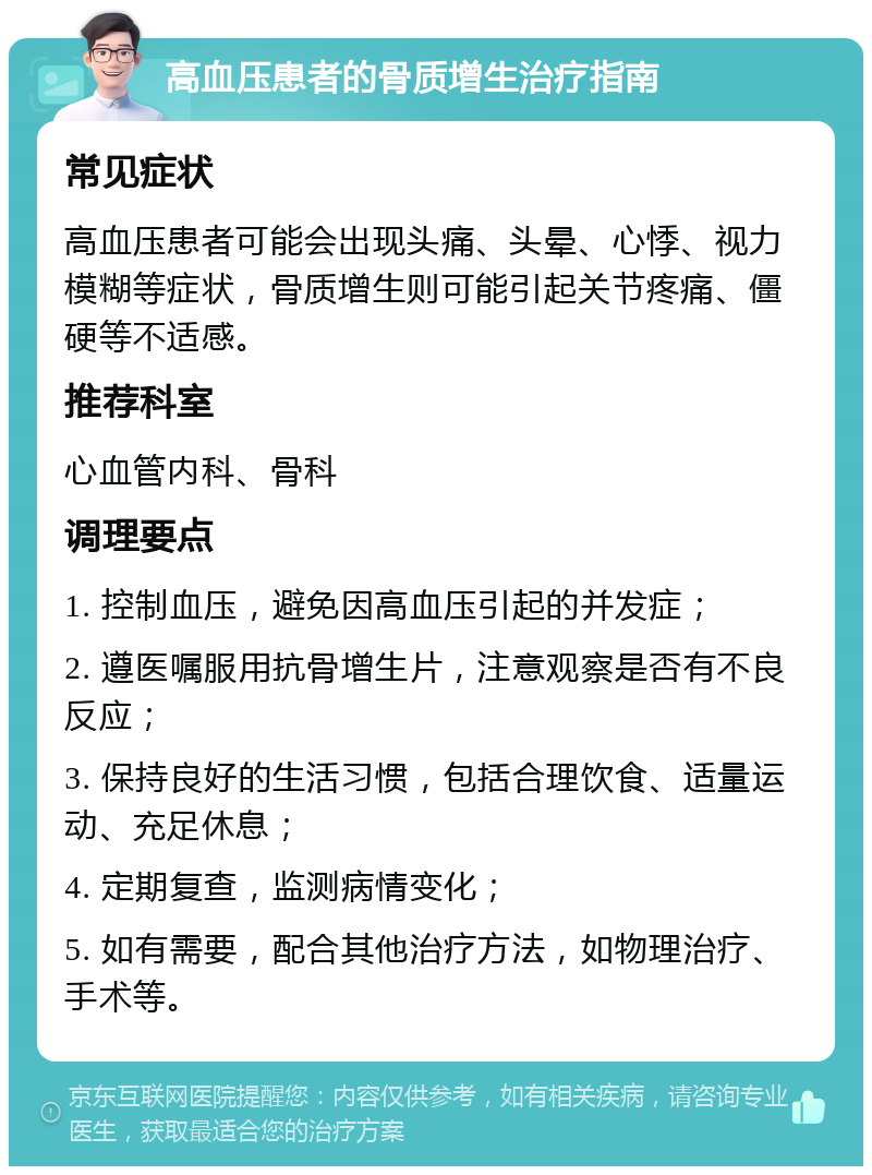 高血压患者的骨质增生治疗指南 常见症状 高血压患者可能会出现头痛、头晕、心悸、视力模糊等症状，骨质增生则可能引起关节疼痛、僵硬等不适感。 推荐科室 心血管内科、骨科 调理要点 1. 控制血压，避免因高血压引起的并发症； 2. 遵医嘱服用抗骨增生片，注意观察是否有不良反应； 3. 保持良好的生活习惯，包括合理饮食、适量运动、充足休息； 4. 定期复查，监测病情变化； 5. 如有需要，配合其他治疗方法，如物理治疗、手术等。