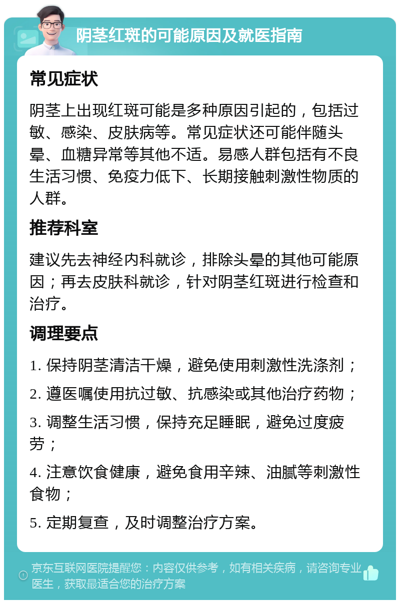 阴茎红斑的可能原因及就医指南 常见症状 阴茎上出现红斑可能是多种原因引起的，包括过敏、感染、皮肤病等。常见症状还可能伴随头晕、血糖异常等其他不适。易感人群包括有不良生活习惯、免疫力低下、长期接触刺激性物质的人群。 推荐科室 建议先去神经内科就诊，排除头晕的其他可能原因；再去皮肤科就诊，针对阴茎红斑进行检查和治疗。 调理要点 1. 保持阴茎清洁干燥，避免使用刺激性洗涤剂； 2. 遵医嘱使用抗过敏、抗感染或其他治疗药物； 3. 调整生活习惯，保持充足睡眠，避免过度疲劳； 4. 注意饮食健康，避免食用辛辣、油腻等刺激性食物； 5. 定期复查，及时调整治疗方案。