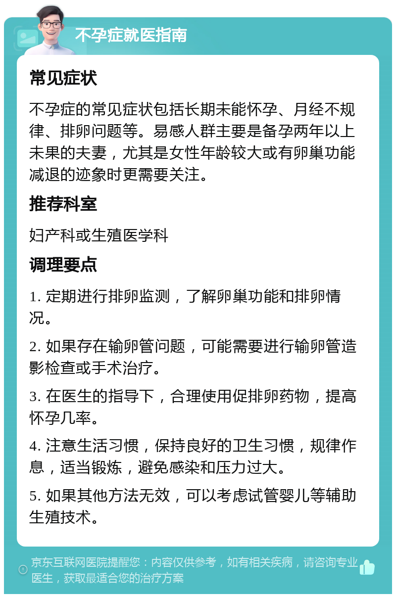 不孕症就医指南 常见症状 不孕症的常见症状包括长期未能怀孕、月经不规律、排卵问题等。易感人群主要是备孕两年以上未果的夫妻，尤其是女性年龄较大或有卵巢功能减退的迹象时更需要关注。 推荐科室 妇产科或生殖医学科 调理要点 1. 定期进行排卵监测，了解卵巢功能和排卵情况。 2. 如果存在输卵管问题，可能需要进行输卵管造影检查或手术治疗。 3. 在医生的指导下，合理使用促排卵药物，提高怀孕几率。 4. 注意生活习惯，保持良好的卫生习惯，规律作息，适当锻炼，避免感染和压力过大。 5. 如果其他方法无效，可以考虑试管婴儿等辅助生殖技术。