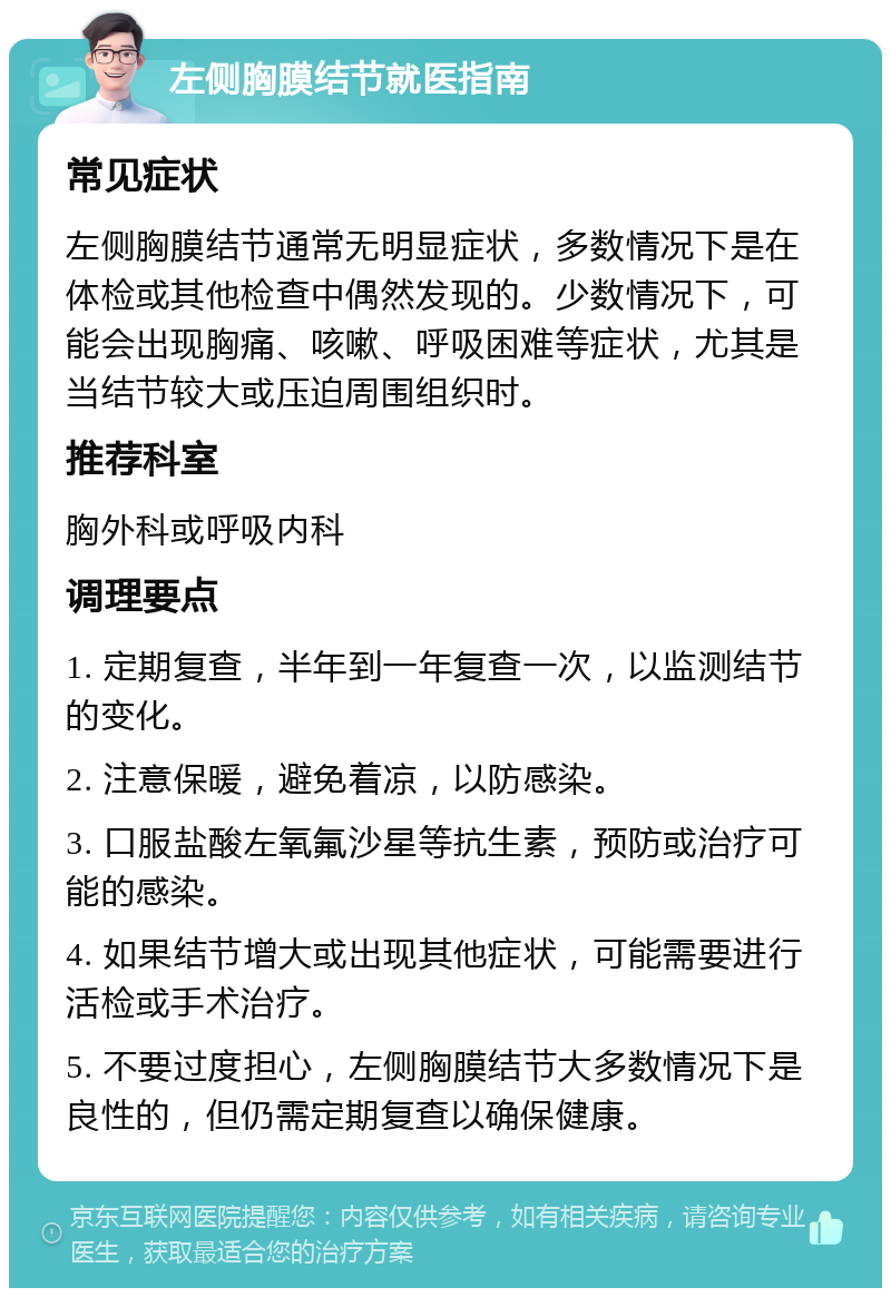 左侧胸膜结节就医指南 常见症状 左侧胸膜结节通常无明显症状，多数情况下是在体检或其他检查中偶然发现的。少数情况下，可能会出现胸痛、咳嗽、呼吸困难等症状，尤其是当结节较大或压迫周围组织时。 推荐科室 胸外科或呼吸内科 调理要点 1. 定期复查，半年到一年复查一次，以监测结节的变化。 2. 注意保暖，避免着凉，以防感染。 3. 口服盐酸左氧氟沙星等抗生素，预防或治疗可能的感染。 4. 如果结节增大或出现其他症状，可能需要进行活检或手术治疗。 5. 不要过度担心，左侧胸膜结节大多数情况下是良性的，但仍需定期复查以确保健康。