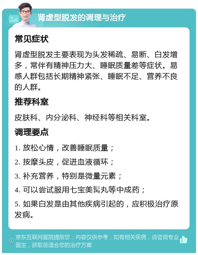 肾虚型脱发的调理与治疗 常见症状 肾虚型脱发主要表现为头发稀疏、易断、白发增多，常伴有精神压力大、睡眠质量差等症状。易感人群包括长期精神紧张、睡眠不足、营养不良的人群。 推荐科室 皮肤科、内分泌科、神经科等相关科室。 调理要点 1. 放松心情，改善睡眠质量； 2. 按摩头皮，促进血液循环； 3. 补充营养，特别是微量元素； 4. 可以尝试服用七宝美髯丸等中成药； 5. 如果白发是由其他疾病引起的，应积极治疗原发病。