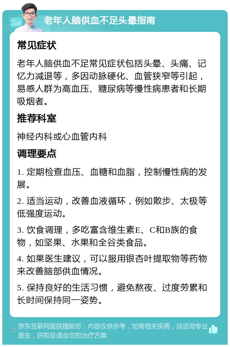 老年人脑供血不足头晕指南 常见症状 老年人脑供血不足常见症状包括头晕、头痛、记忆力减退等，多因动脉硬化、血管狭窄等引起，易感人群为高血压、糖尿病等慢性病患者和长期吸烟者。 推荐科室 神经内科或心血管内科 调理要点 1. 定期检查血压、血糖和血脂，控制慢性病的发展。 2. 适当运动，改善血液循环，例如散步、太极等低强度运动。 3. 饮食调理，多吃富含维生素E、C和B族的食物，如坚果、水果和全谷类食品。 4. 如果医生建议，可以服用银杏叶提取物等药物来改善脑部供血情况。 5. 保持良好的生活习惯，避免熬夜、过度劳累和长时间保持同一姿势。