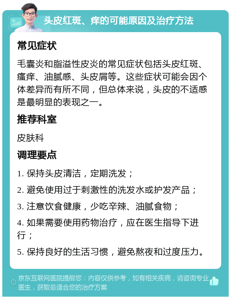 头皮红斑、痒的可能原因及治疗方法 常见症状 毛囊炎和脂溢性皮炎的常见症状包括头皮红斑、瘙痒、油腻感、头皮屑等。这些症状可能会因个体差异而有所不同，但总体来说，头皮的不适感是最明显的表现之一。 推荐科室 皮肤科 调理要点 1. 保持头皮清洁，定期洗发； 2. 避免使用过于刺激性的洗发水或护发产品； 3. 注意饮食健康，少吃辛辣、油腻食物； 4. 如果需要使用药物治疗，应在医生指导下进行； 5. 保持良好的生活习惯，避免熬夜和过度压力。